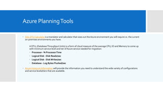Azure PlanningTools
 SQL DTUCalculator is a translator and calculator that sizes out theAzure environment you will require vs. the current
on-premises environments you have.
A DTU, (DatabaseThroughput Units) is a form of cloud measure of the average CPU, IO and Memory to come up
with minimum service level and tier of Azure service needed for migration:
 Processor - % ProcessorTime
 Logical Disk - Disk Reads/sec
 Logical Disk - DiskWrites/sec
 Database - Log Bytes Flushed/sec
 Azure Instances Information will provide the information you need to understand the wide variety of configurations
and service levels/tiers that are available.
 