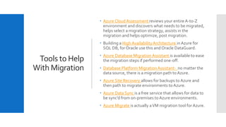 Tools to Help
With Migration
 Azure Cloud Assessment reviews your entire A-to-Z
environment and discovers what needs to be migrated,
helps select a migration strategy, assists in the
migration and helps optimize, post migration.
 Building a High AvailabilityArchitecture in Azure for
SQL DB, for Oracle use this and Oracle DataGuard.
 Azure Database Migration Assistant is available to ease
the migration steps if performed one-off.
 Database Platform Migration Assistant- no matter the
data source, there is a migration path to Azure.
 Azure Site Recovery allows for backups to Azure and
then path to migrate environments to Azure.
 Azure Data Sync is a free service that allows for data to
be sync’d from on-premises to Azure environments.
 Azure Migrate is actually aVM migration tool for Azure.
 