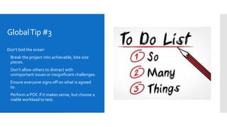 GlobalTip #3
Don’t boil the ocean
 Break the project into achievable, bite size
pieces.
 Don’t allow others to distract with
unimportant issues or insignificant challenges.
 Ensure everyone signs off on what is agreed
to.
 Perform a POC if it makes sense, but choose a
viable workload to test.
 