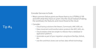 Tip #4
Consider Services to Scale
 Most common failure point are those that try to LITERALLY lift
and shift what they have on-prem into the cloud instead of taking
the workload, the features and move those to the cloud.
 Consider:
 Cloud backup solutions likeVeeam, Commvault, ANF, ASR, etc.
 Data movement and transformation products likeADF, AAS, etc.
 Cloud analytics that are simpler to refactor than a database or
application platform.
 Automate as part of your migration usingAzure DevOps, Github,
etc.
 Use thin and thick clones over archaic data refresh technology
 