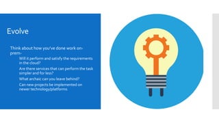 Evolve
 Think about how you’ve done work on-
prem-
 Will it perform and satisfy the requirements
in the cloud?
 Are there services that can perform the task
simpler and for less?
 What archaic can you leave behind?
 Can new projects be implemented on
newer technology/platforms
 