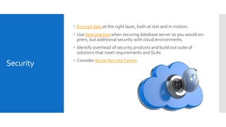 Security
 Encrypt data at the right layer, both at rest and in motion.
 Use best practice when securing database server as you would on-
prem, but additional security with cloud environments.
 Identify overhead of security products and build out suite of
solutions that meet requirements and SLAs
 ConsiderAzure Security Center
 