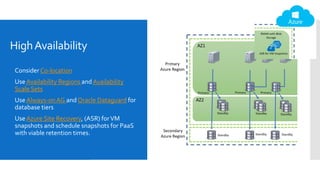HighAvailability
 Consider Co-location
 UseAvailability Regions and Availability
Scale Sets
 Use Always-onAG and Oracle Dataguard for
database tiers
 UseAzure Site Recovery, (ASR) forVM
snapshots and schedule snapshots for PaaS
with viable retention times.
 