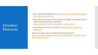 Education
Resources
 MicrosoftVirtual Academy: https://mva.microsoft.com/product-
training/microsoft-azure
 EdX offers a number of free classes that offer accreditation for a
small cost, (free for the learning):
https://www.edx.org/course?search_query=azure
 Azure Readiness Kits onGithub: https://github.com/Azure-
Readiness
There are others you can find at the following link:
https://www.businessnewsdaily.com/10711-free-microsoft-azure-
online-training.html
 