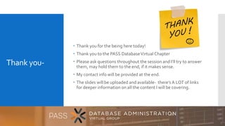 Thank you-
 Thank you for the being here today!
 Thank you to the PASS DatabaseVirtual Chapter
 Please ask questions throughout the session and I’ll try to answer
them, may hold them to the end, if it makes sense.
 My contact info will be provided at the end.
 The slides will be uploaded and available- there’s A LOT of links
for deeper information on all the content I will be covering.
 