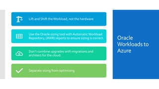 Oracle
Workloads to
Azure
Lift and Shift theWorkload, not the hardware
Use the Oracle sizing tool withAutomaticWorkload
Repository, (AWR) reports to ensure sizing is correct.
Don’t combine upgrades with migrations and
architect for the cloud.
Separate sizing from optimizing
 