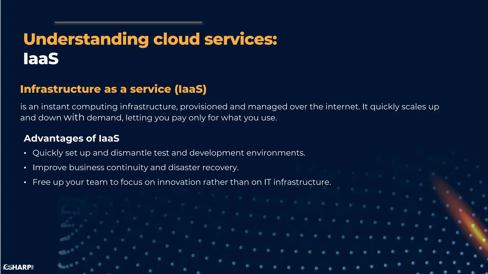Understanding cloud services:
IaaS
Infrastructure as a service (IaaS)
is an instant computing infrastructure, provisioned and managed over the internet. It quickly scales up
and down with demand, letting you pay only for what you use.
Advantages of IaaS
• Quickly set up and dismantle test and development environments.
• Improve business continuity and disaster recovery.
• Free up your team to focus on innovation rather than on IT infrastructure.
 