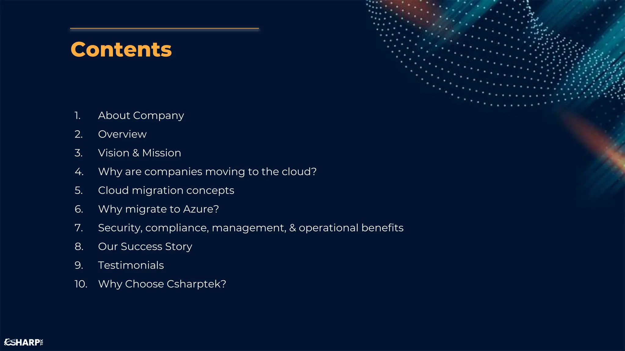 Contents
1. About Company
2. Overview
3. Vision & Mission
4. Why are companies moving to the cloud?
5. Cloud migration concepts
6. Why migrate to Azure?
7. Security, compliance, management, & operational benefits
8. Our Success Story
9. Testimonials
10. Why Choose Csharptek?
 