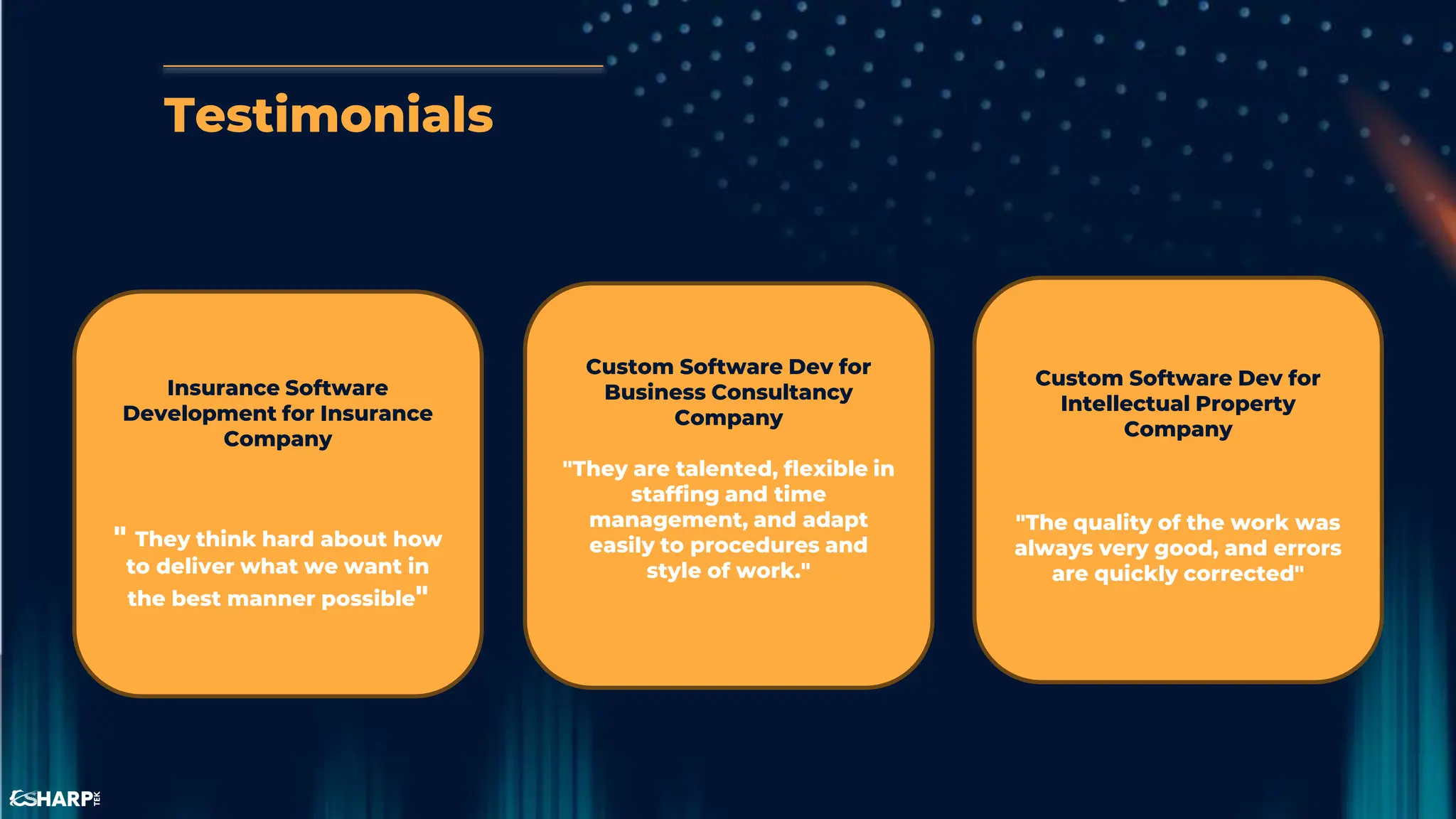 Testimonials
Insurance Software
Development for Insurance
Company
" They think hard about how
to deliver what we want in
the best manner possible"
Custom Software Dev for
Intellectual Property
Company
"The quality of the work was
always very good, and errors
are quickly corrected"
Custom Software Dev for
Business Consultancy
Company
"They are talented, flexible in
staffing and time
management, and adapt
easily to procedures and
style of work."
 