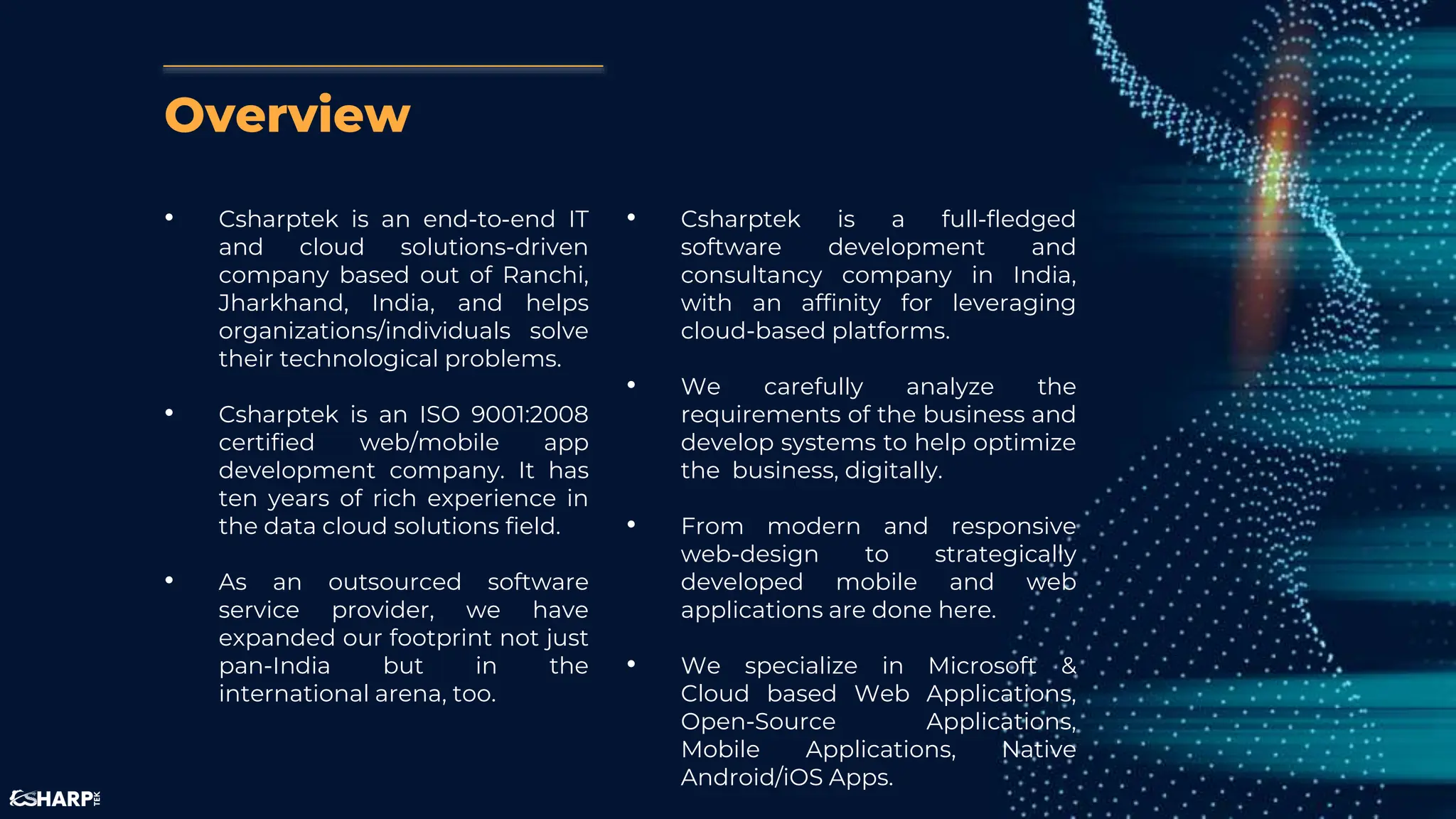 Overview
• Csharptek is an end-to-end IT
and cloud solutions-driven
company based out of Ranchi,
Jharkhand, India, and helps
organizations/individuals solve
their technological problems.
• Csharptek is an ISO 9001:2008
certified web/mobile app
development company. It has
ten years of rich experience in
the data cloud solutions field.
• As an outsourced software
service provider, we have
expanded our footprint not just
pan-India but in the
international arena, too.
• Csharptek is a full-fledged
software development and
consultancy company in India,
with an affinity for leveraging
cloud-based platforms.
• We carefully analyze the
requirements of the business and
develop systems to help optimize
the business, digitally.
• From modern and responsive
web-design to strategically
developed mobile and web
applications are done here.
• We specialize in Microsoft &
Cloud based Web Applications,
Open-Source Applications,
Mobile Applications, Native
Android/iOS Apps.
 