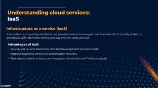 Understanding cloud services:
IaaS
Infrastructure as a service (IaaS)
is an instant computing infrastructure, provisioned and managed over the internet. It quickly scales up
and down with demand, letting you pay only for what you use.
Advantages of IaaS
• Quickly set up and dismantle test and development environments.
• Improve business continuity and disaster recovery.
• Free up your team to focus on innovation rather than on IT infrastructure.
 