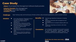 Case Study
● Azure App Migration: Migrated to Azure
for cost optimization, scalability,
reliability, and faster feature
deployment.
● Cost Reduction: Reduced monthly
billing and Azure consumption costs.
● Code Management: Utilized Azure
DevOps for code and task
management.
● SEO Enhancement: Enhanced content,
added keywords, and an introduction
video.
● Inter-linking: Linked the website to
Azure Marketplace and other client
utilities.
Cloud-based Risk Management Software (SaaS) provider.
High hosting costs, technical issues, limited content, disconnected applications, and no version control.
Challenge:
Client:
Solution: Benefits: ● Cost Savings: Significant reduction in hosting
costs.
● Efficiency: Improved code management and
automation.
● SEO Performance: Increased website traffic and
ROI.
● Integration: Seamless connection with other
client tools.
Conclusion: Azure Migration transformed the client's business
by enhancing flexibility, availability, scalability,
customer engagement, global presence, and
providing built-in security and disaster recovery.
Industry Domain: Risk Management
Technology: Azure App Migration
Location: Canada
Reads Now Our latest case study….. Click
Here
 