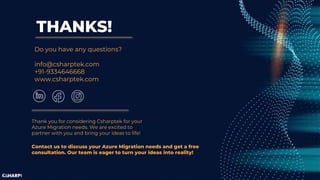 THANKS!
Do you have any questions?
info@csharptek.com
+91-9334646668
www.csharptek.com
Thank you for considering Csharptek for your
Azure Migration needs. We are excited to
partner with you and bring your ideas to life!
Contact us to discuss your Azure Migration needs and get a free
consultation. Our team is eager to turn your ideas into reality!
 