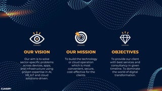 OUR MISSION
To build the technology
or cloud operation
which is most
convenient, secure,
cost-effective for the
clients.
OBJECTIVES
To provide our client
with best services and
consultancy in given
timeline. To dominate
the world of digital
transformation.
OUR VISION
Our aim is to solve
sector-specific problems
across devices, apps,
and infrastructure using
proven expertise in AI,
MI, IoT and cloud
solutions-driven.
 