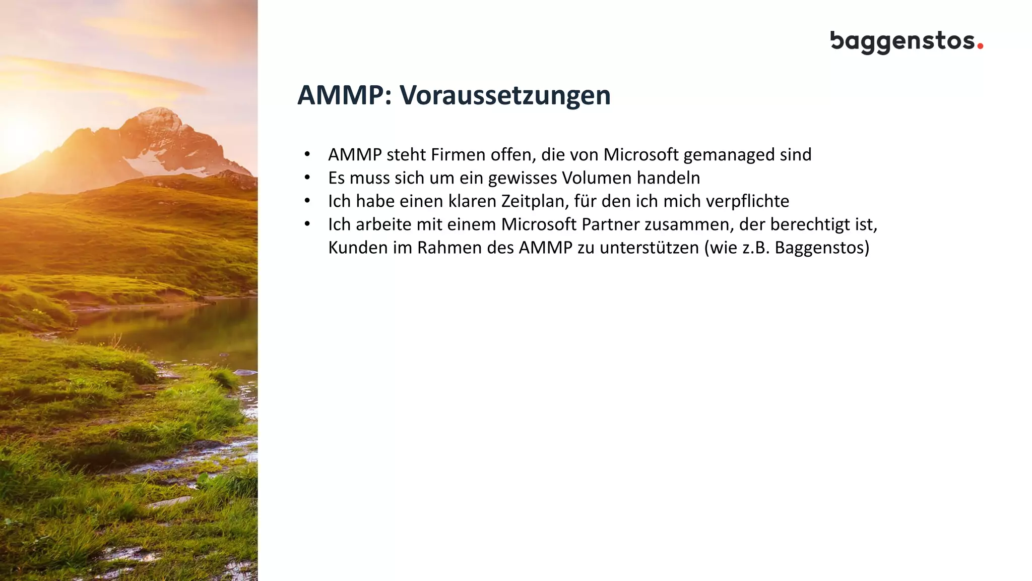 AMMP: Voraussetzungen
• AMMP steht Firmen offen, die von Microsoft gemanaged sind
• Es muss sich um ein gewisses Volumen handeln
• Ich habe einen klaren Zeitplan, für den ich mich verpflichte
• Ich arbeite mit einem Microsoft Partner zusammen, der berechtigt ist,
Kunden im Rahmen des AMMP zu unterstützen (wie z.B. Baggenstos)
 