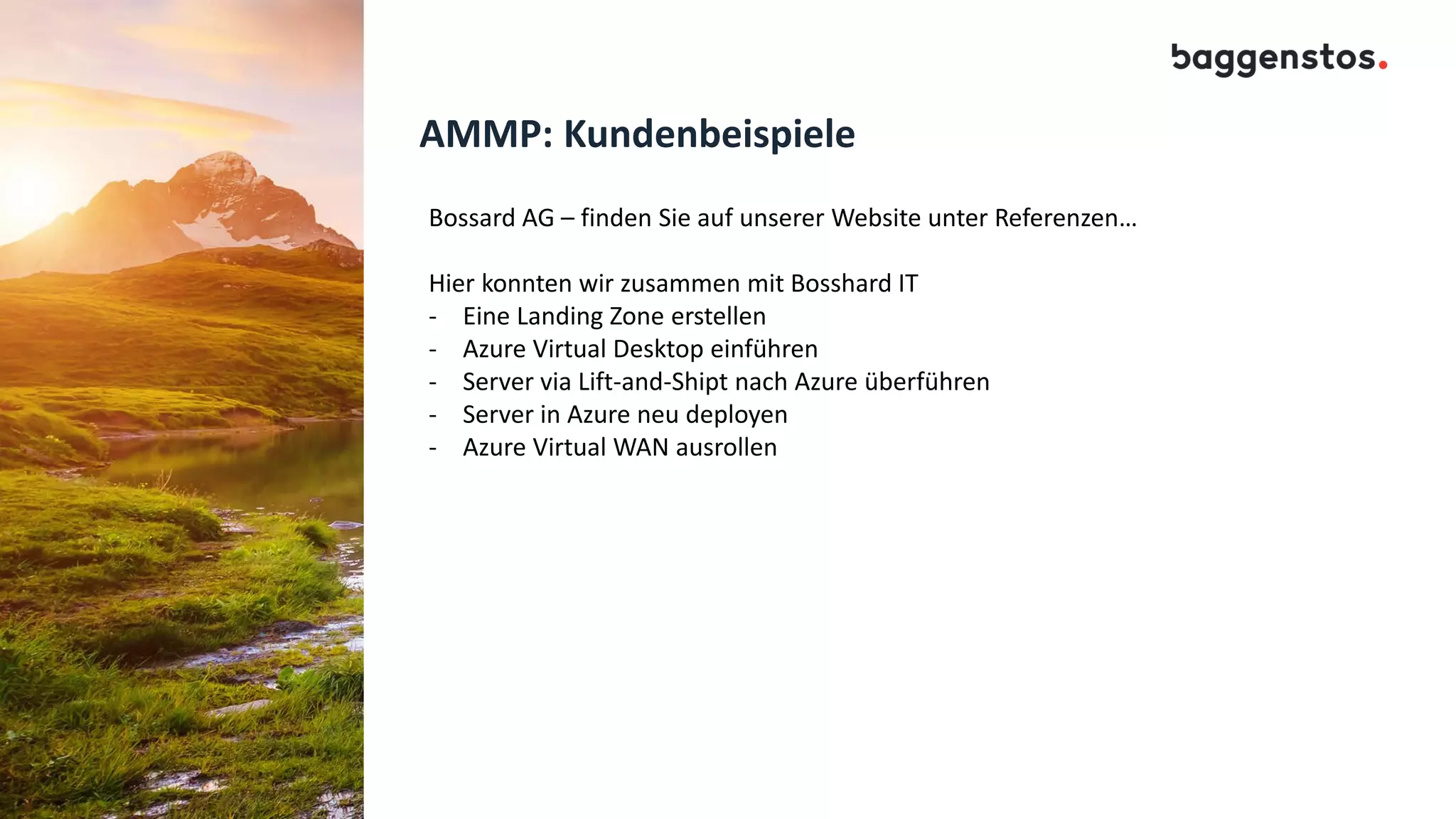 AMMP: Kundenbeispiele
Bossard AG – finden Sie auf unserer Website unter Referenzen…
Hier konnten wir zusammen mit Bosshard IT
- Eine Landing Zone erstellen
- Azure Virtual Desktop einführen
- Server via Lift-and-Shipt nach Azure überführen
- Server in Azure neu deployen
- Azure Virtual WAN ausrollen
 