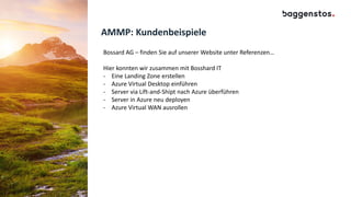 AMMP: Kundenbeispiele
Bossard AG – finden Sie auf unserer Website unter Referenzen…
Hier konnten wir zusammen mit Bosshard IT
- Eine Landing Zone erstellen
- Azure Virtual Desktop einführen
- Server via Lift-and-Shipt nach Azure überführen
- Server in Azure neu deployen
- Azure Virtual WAN ausrollen
 