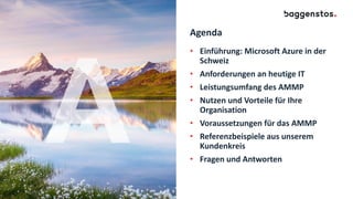 Agenda
• Einführung: Microsoft Azure in der
Schweiz
• Anforderungen an heutige IT
• Leistungsumfang des AMMP
• Nutzen und Vorteile für Ihre
Organisation
• Voraussetzungen für das AMMP
• Referenzbeispiele aus unserem
Kundenkreis
• Fragen und Antworten
 