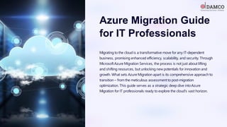 Azure Migration Guide
for IT Professionals
Migrating to the cloud is a transformative move for any IT-dependent
business, promising enhanced efficiency, scalability, and security. Through
MicrosoftAzure Migration Services, the process is not just about lifting
and shifting resources, but unlocking new potentials for innovation and
growth. What sets Azure Migration apart is its comprehensive approach to
transition – from the meticulous assessment to post-migration
optimization. This guide serves as a strategic deep dive intoAzure
Migration for IT professionals ready to explore the cloud's vast horizon.
 
