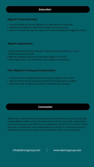 Execution
Migrate Virtual Machines
Use Azure Migrate: Server Migration to replicate and move VMs.
Monitor job progress in real-time through the Azure portal.
Perform cutover during low-impact hours and validate post-migration status.
Migrate Applications
Deploy web applications using Azure App Service, containers, or Azure
Kubernetes Service (AKS).
Migrate databases with Azure Database Migration Service.
Reconfigure DNS, SSL certificates, and integration endpoints.
Post-Migration Testing and Optimization
Perform end-to-end application testing and validate user access.
Monitor performance using Azure Monitor and Application Insights.
Optimize costs by rightsizing VMs and enabling auto-scaling.
Conclusion
Migrating virtual machines and applications to Microsoft Azure is a critical step
toward digital transformation. By following this structured guide, organizations
can ensure a secure, cost-effective, and seamless transition to the cloud. Proper
planning, tool selection, and phased execution are key to achieving long-term
operational success and maximizing the benefits of the Azure ecosystem.
www.damcogroup.com
info@damcogroup.com
 