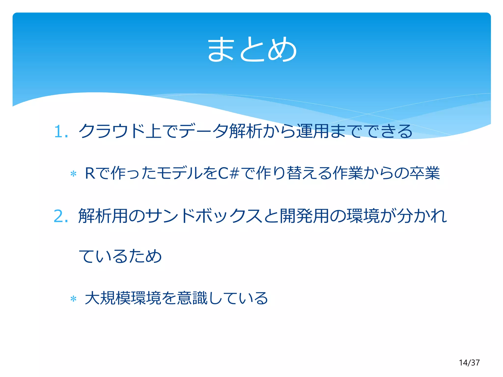 14/37 
まとめ 
1. クラウド上でデータ解析から運用までできる 
 Rで作ったモデルをC#で作り替える作業からの卒業 
2. 解析用のサンドボックスと開発用の環境が分かれ 
ているため 
 大規模環境を意識している 
 
