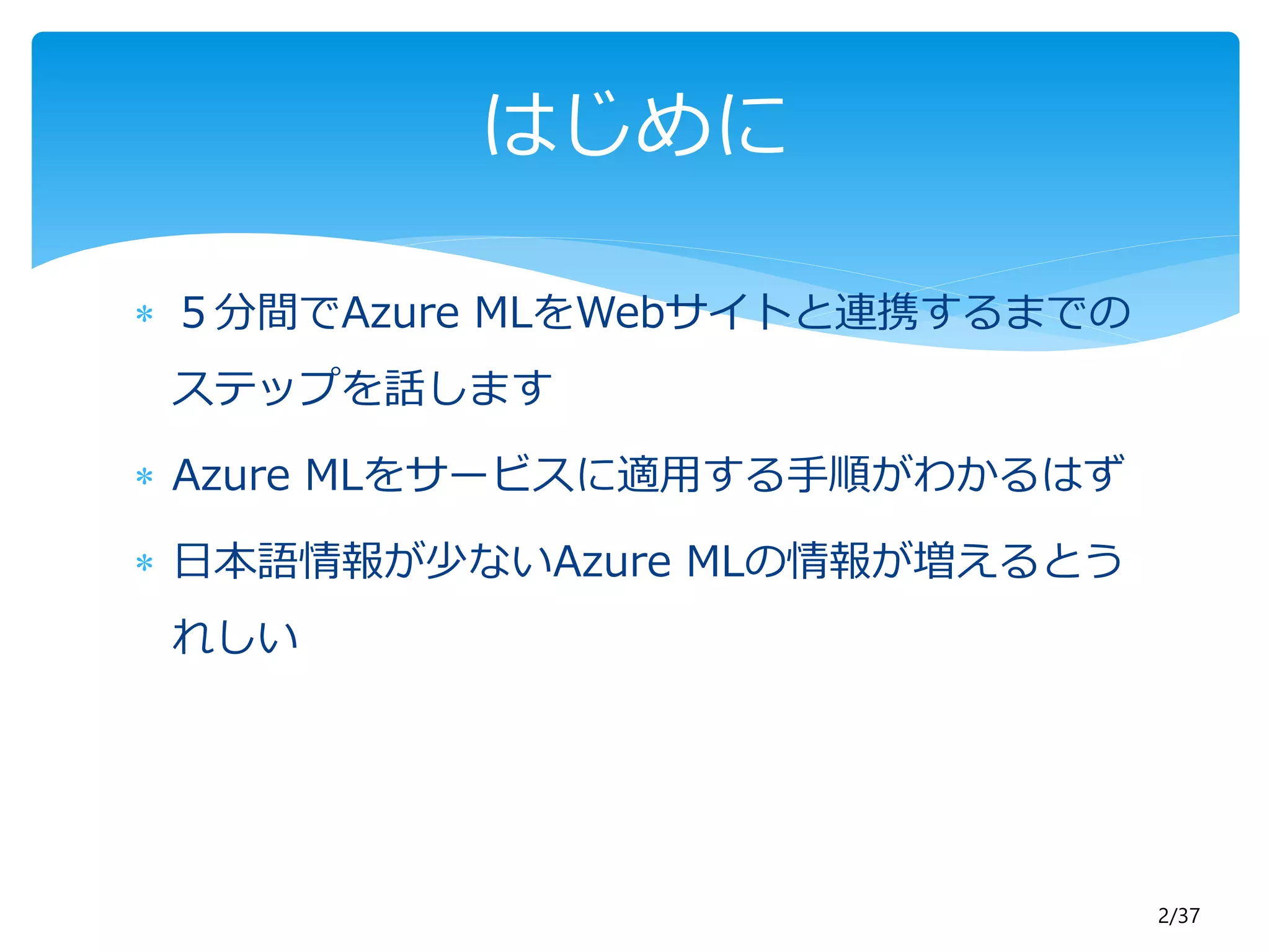 2/37 
はじめに 
 ５分間でAzure MLをWebサイトと連携するまでの 
ステップを話します 
 Azure MLをサービスに適用する手順がわかるはず 
 日本語情報が少ないAzure MLの情報が増えるとう 
れしい 
 