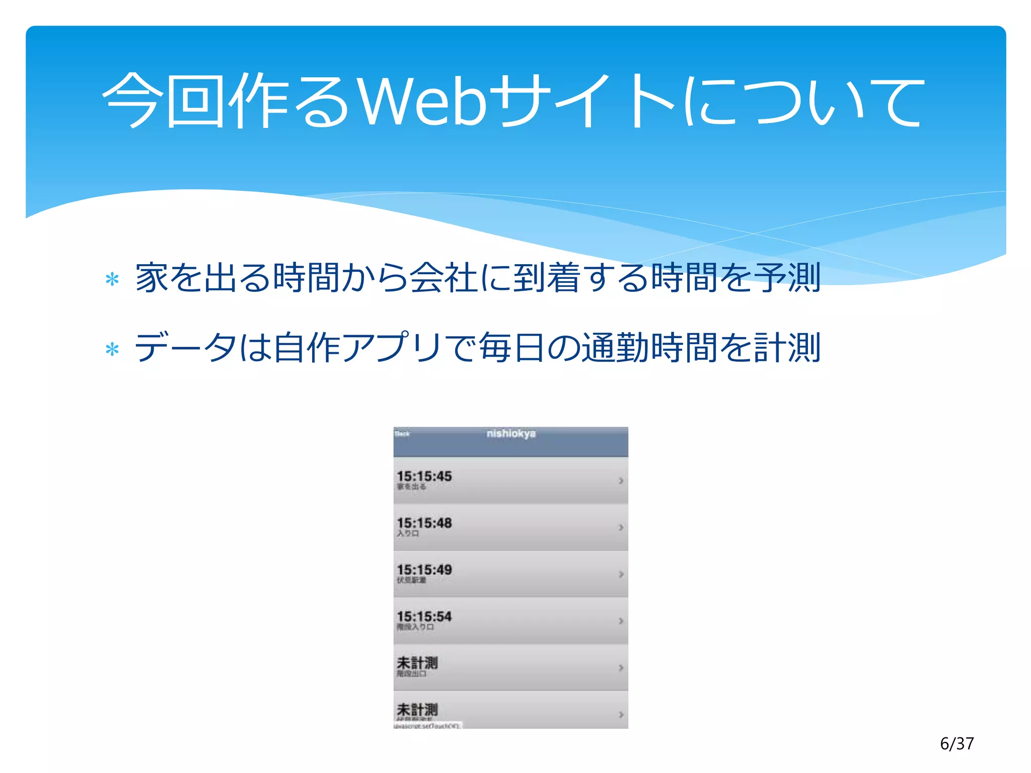 6/37 
今回作るWebサイトについて 
 家を出る時間から会社に到着する時間を予測 
 データは自作アプリで毎日の通勤時間を計測 
 