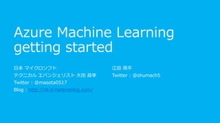 Azure Machine Learning
getting started
日本マイクロソフト
テクニカル エバンジェリスト
大田 昌幸
Twitter : @masota0517
Blog : http://nt-d.hatenablog.com/
江田 周平
Twitter : @shumach5
1
 