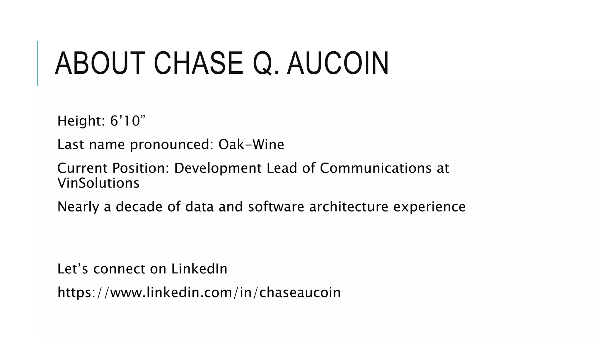 ABOUT CHASE Q. AUCOIN
Height: 6’10”
Last name pronounced: Oak-Wine
Current Position: Development Lead of Communications at
VinSolutions
Nearly a decade of data and software architecture experience
Let’s connect on LinkedIn
https://www.linkedin.com/in/chaseaucoin
 