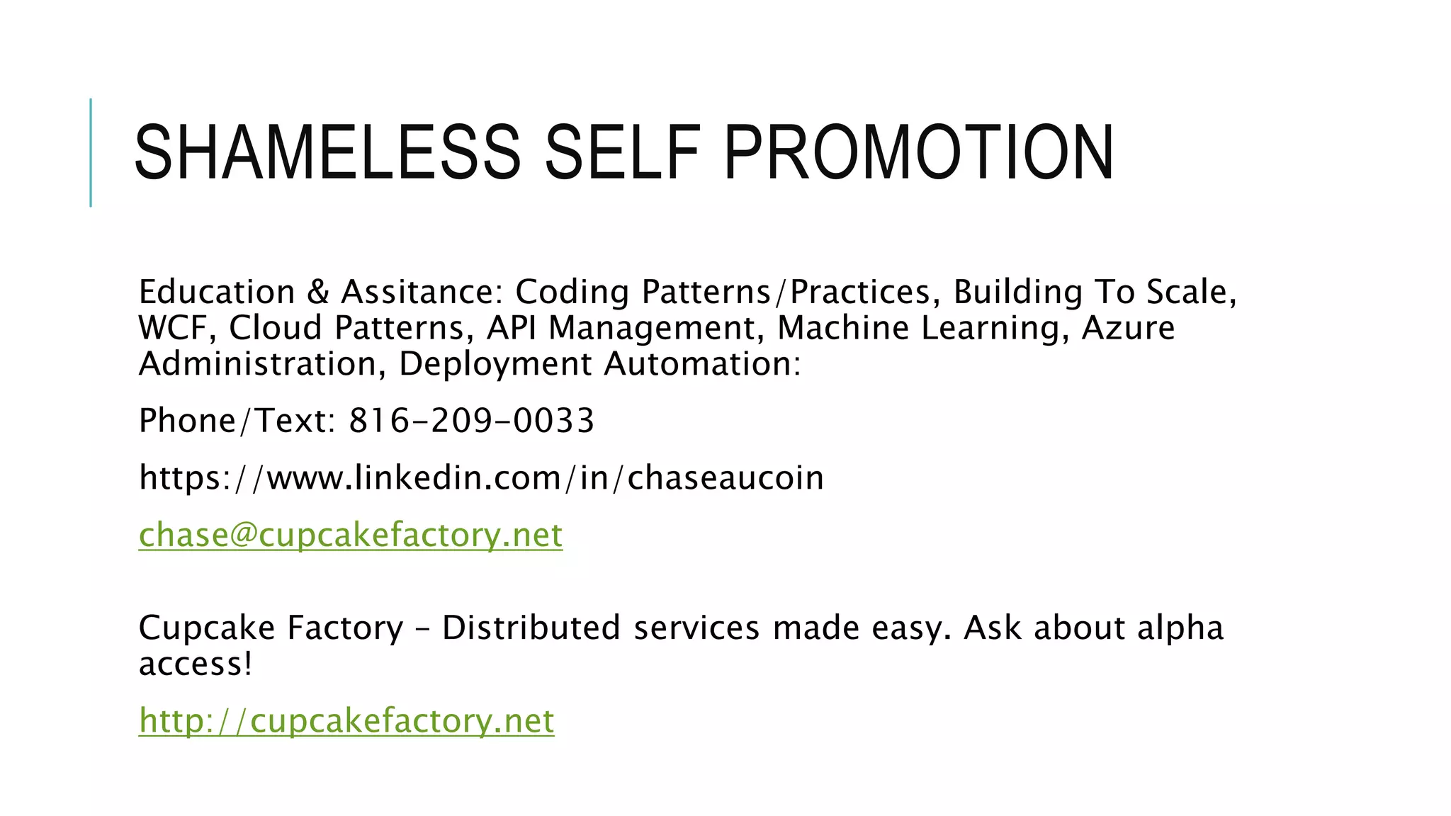 SHAMELESS SELF PROMOTION
Education & Assitance: Coding Patterns/Practices, Building To Scale,
WCF, Cloud Patterns, API Management, Machine Learning, Azure
Administration, Deployment Automation:
Phone/Text: 816-209-0033
https://www.linkedin.com/in/chaseaucoin
chase@cupcakefactory.net
Cupcake Factory – Distributed services made easy. Ask about alpha
access!
http://cupcakefactory.net
 