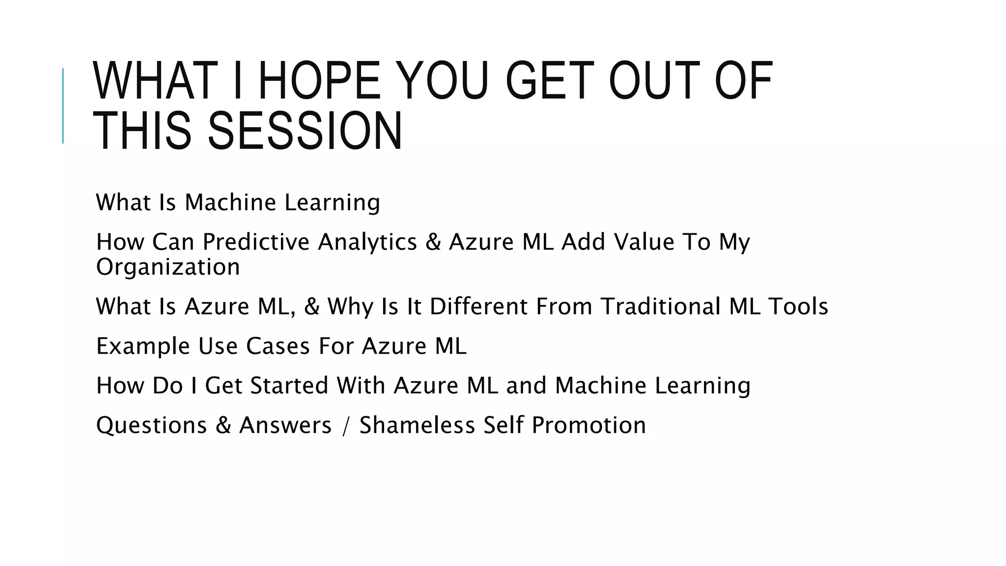 WHAT I HOPE YOU GET OUT OF
THIS SESSION
What Is Machine Learning
How Can Predictive Analytics & Azure ML Add Value To My
Organization
What Is Azure ML, & Why Is It Different From Traditional ML Tools
Example Use Cases For Azure ML
How Do I Get Started With Azure ML and Machine Learning
Questions & Answers / Shameless Self Promotion
 