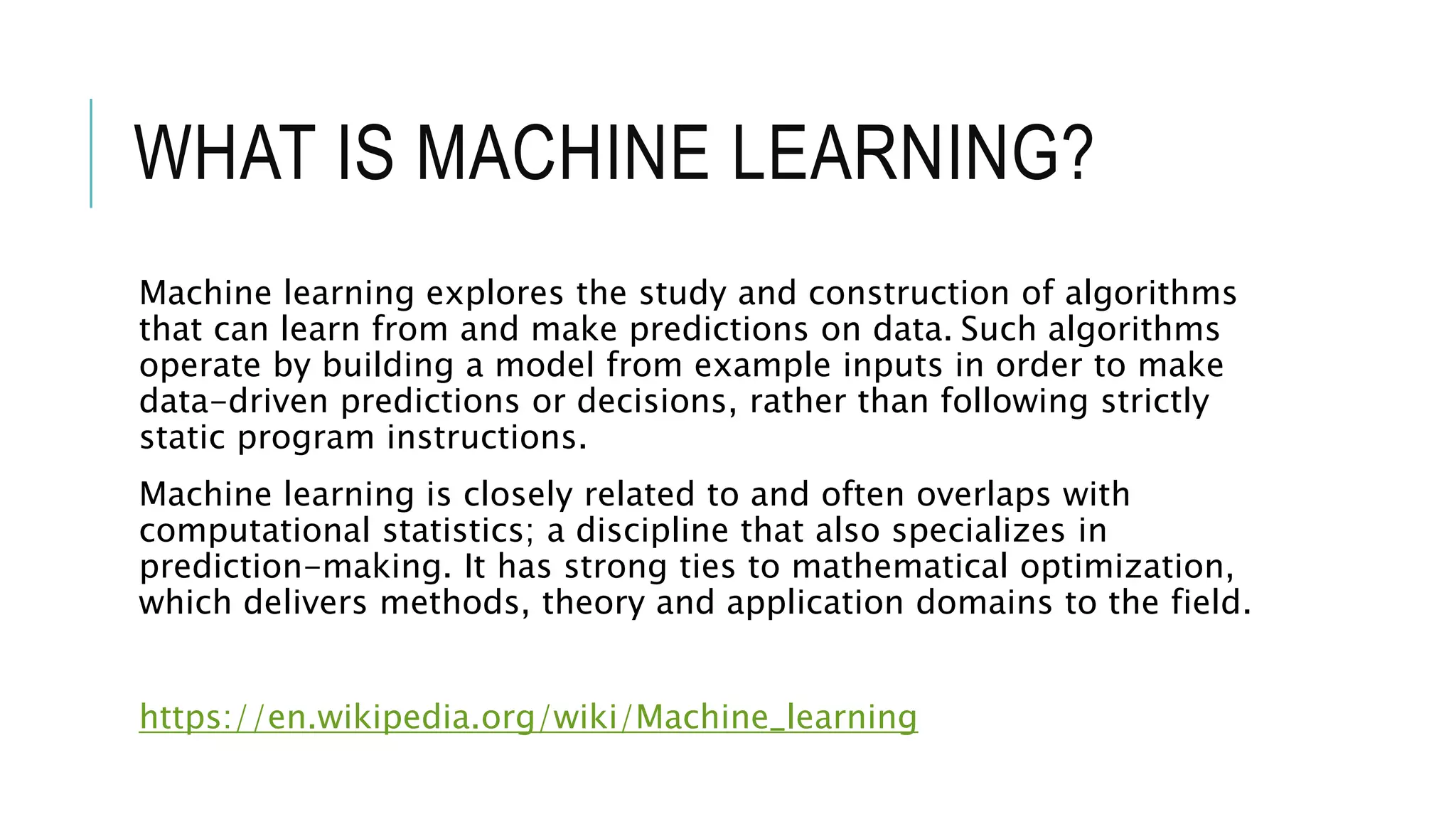 WHAT IS MACHINE LEARNING?
Machine learning explores the study and construction of algorithms
that can learn from and make predictions on data. Such algorithms
operate by building a model from example inputs in order to make
data-driven predictions or decisions, rather than following strictly
static program instructions.
Machine learning is closely related to and often overlaps with
computational statistics; a discipline that also specializes in
prediction-making. It has strong ties to mathematical optimization,
which delivers methods, theory and application domains to the field.
https://en.wikipedia.org/wiki/Machine_learning
 
