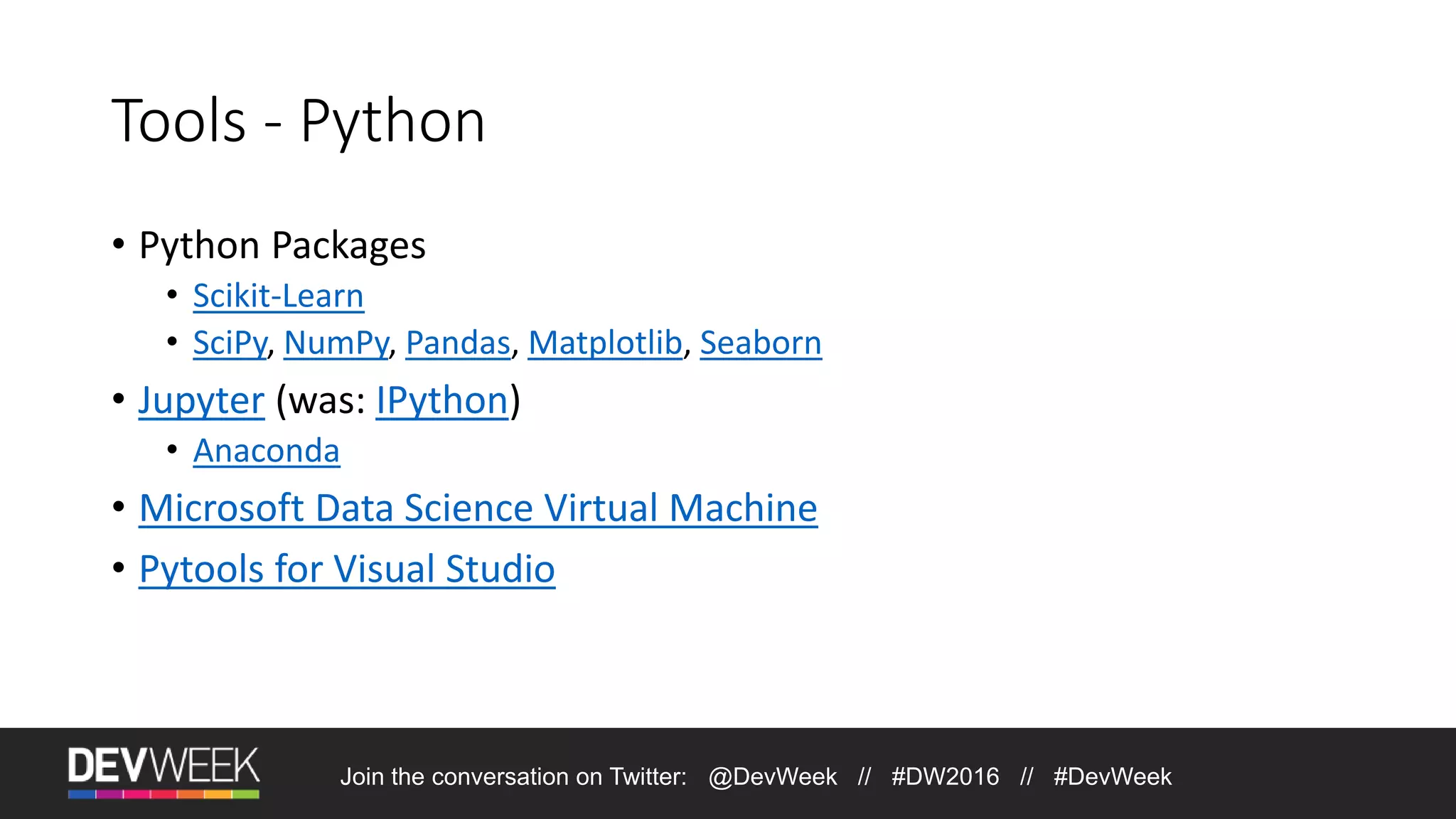 Tools - Python • Python Packages • Scikit-Learn • SciPy, NumPy, Pandas, Matplotlib, Seaborn • Jupyter (was: IPython) • Anaconda • Microsoft Data Science Virtual Machine • Pytools for Visual Studio Join the conversation on Twitter: @DevWeek // #DW2016 // #DevWeek 