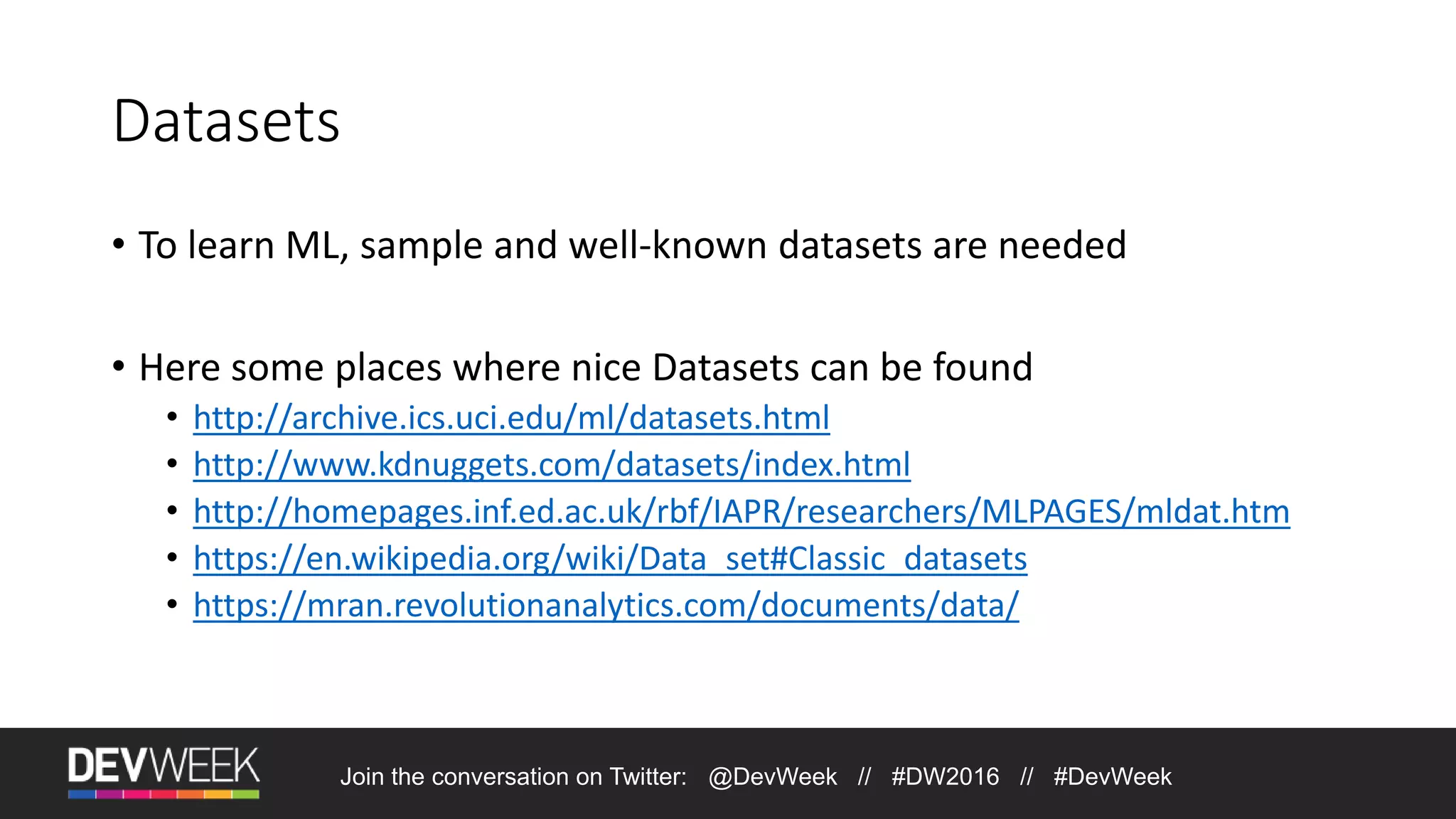 Datasets • To learn ML, sample and well-known datasets are needed • Here some places where nice Datasets can be found • http://archive.ics.uci.edu/ml/datasets.html • http://www.kdnuggets.com/datasets/index.html • http://homepages.inf.ed.ac.uk/rbf/IAPR/researchers/MLPAGES/mldat.htm • https://en.wikipedia.org/wiki/Data_set#Classic_datasets • https://mran.revolutionanalytics.com/documents/data/ Join the conversation on Twitter: @DevWeek // #DW2016 // #DevWeek 