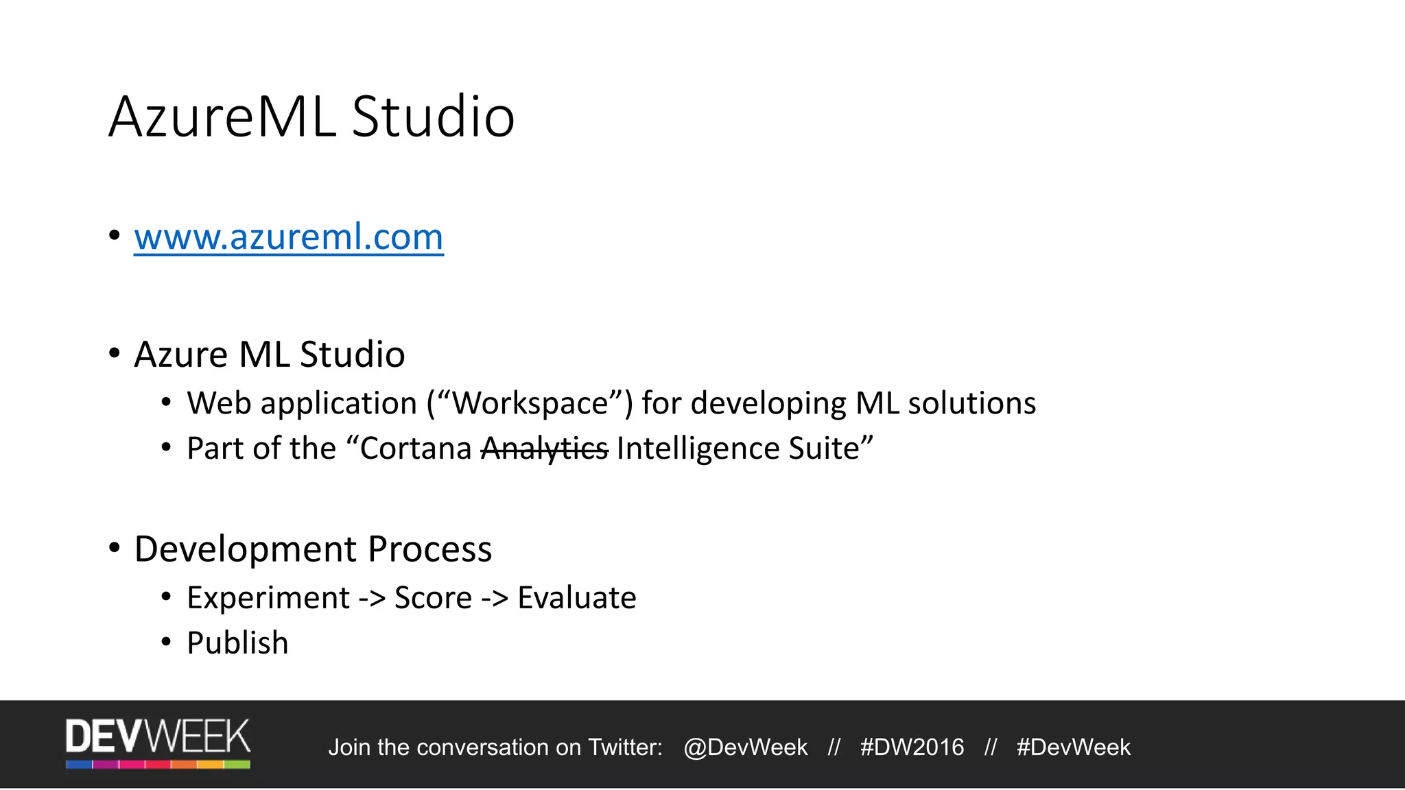 AzureML Studio • www.azureml.com • Azure ML Studio • Web application (“Workspace”) for developing ML solutions • Part of the “Cortana Analytics Intelligence Suite” • Development Process • Experiment -> Score -> Evaluate • Publish Join the conversation on Twitter: @DevWeek // #DW2016 // #DevWeek 