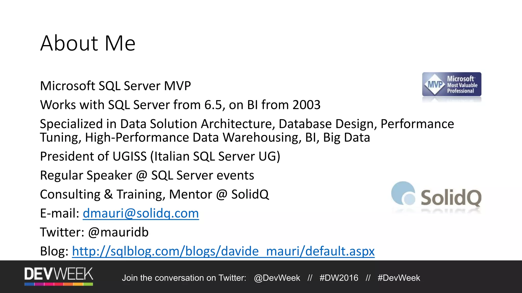 Join the conversation on Twitter: @DevWeek // #DW2016 // #DevWeek About Me Microsoft SQL Server MVP Works with SQL Server from 6.5, on BI from 2003 Specialized in Data Solution Architecture, Database Design, Performance Tuning, High-Performance Data Warehousing, BI, Big Data President of UGISS (Italian SQL Server UG) Regular Speaker @ SQL Server events Consulting & Training, Mentor @ SolidQ E-mail: dmauri@solidq.com Twitter: @mauridb Blog: http://sqlblog.com/blogs/davide_mauri/default.aspx 