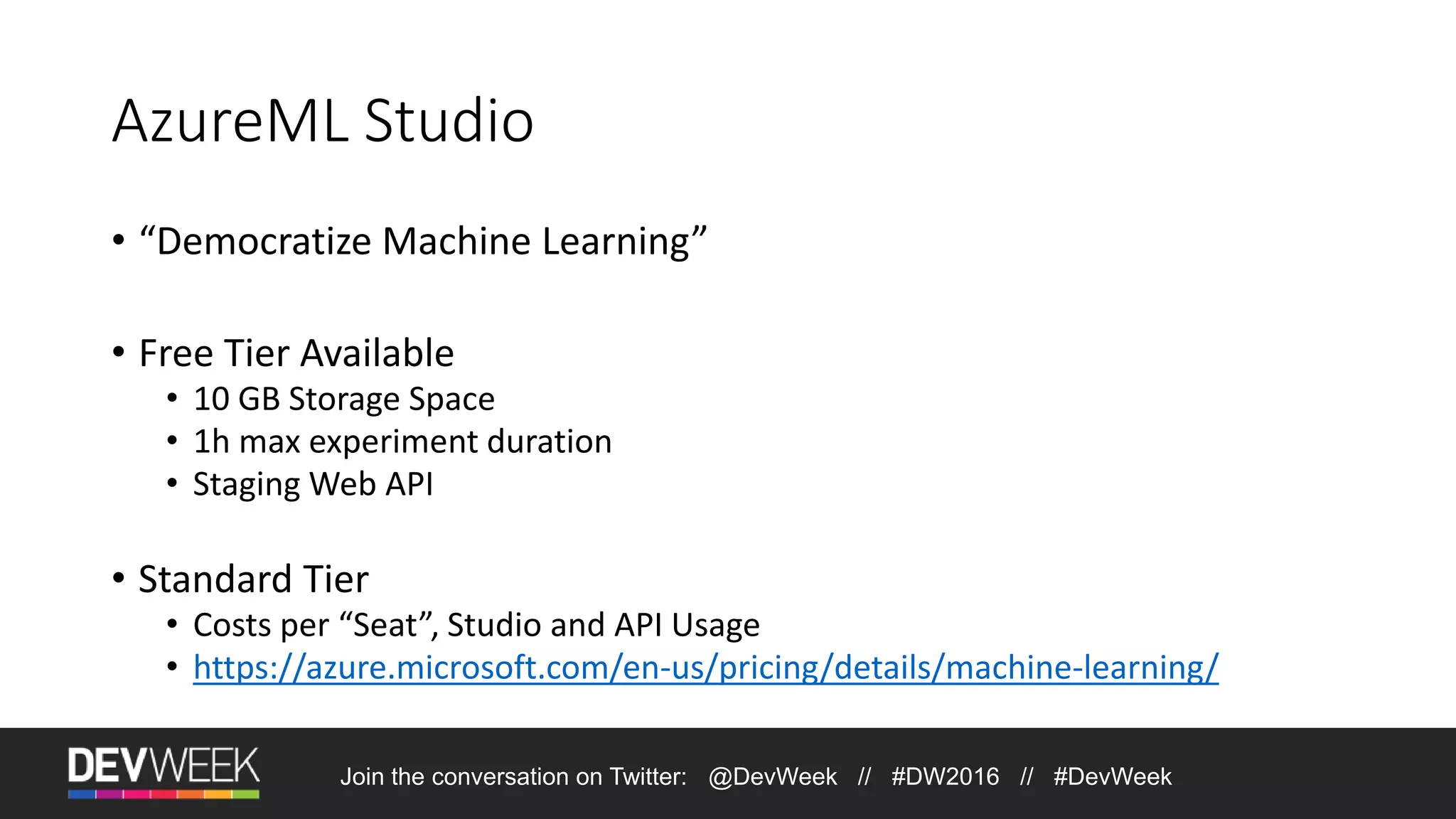 AzureML Studio • “Democratize Machine Learning” • Free Tier Available • 10 GB Storage Space • 1h max experiment duration • Staging Web API • Standard Tier • Costs per “Seat”, Studio and API Usage • https://azure.microsoft.com/en-us/pricing/details/machine-learning/ Join the conversation on Twitter: @DevWeek // #DW2016 // #DevWeek 