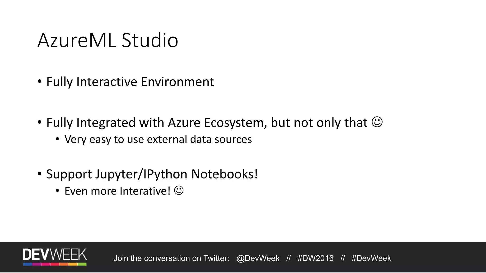 AzureML Studio • Fully Interactive Environment • Fully Integrated with Azure Ecosystem, but not only that  • Very easy to use external data sources • Support Jupyter/IPython Notebooks! • Even more Interative!  Join the conversation on Twitter: @DevWeek // #DW2016 // #DevWeek 