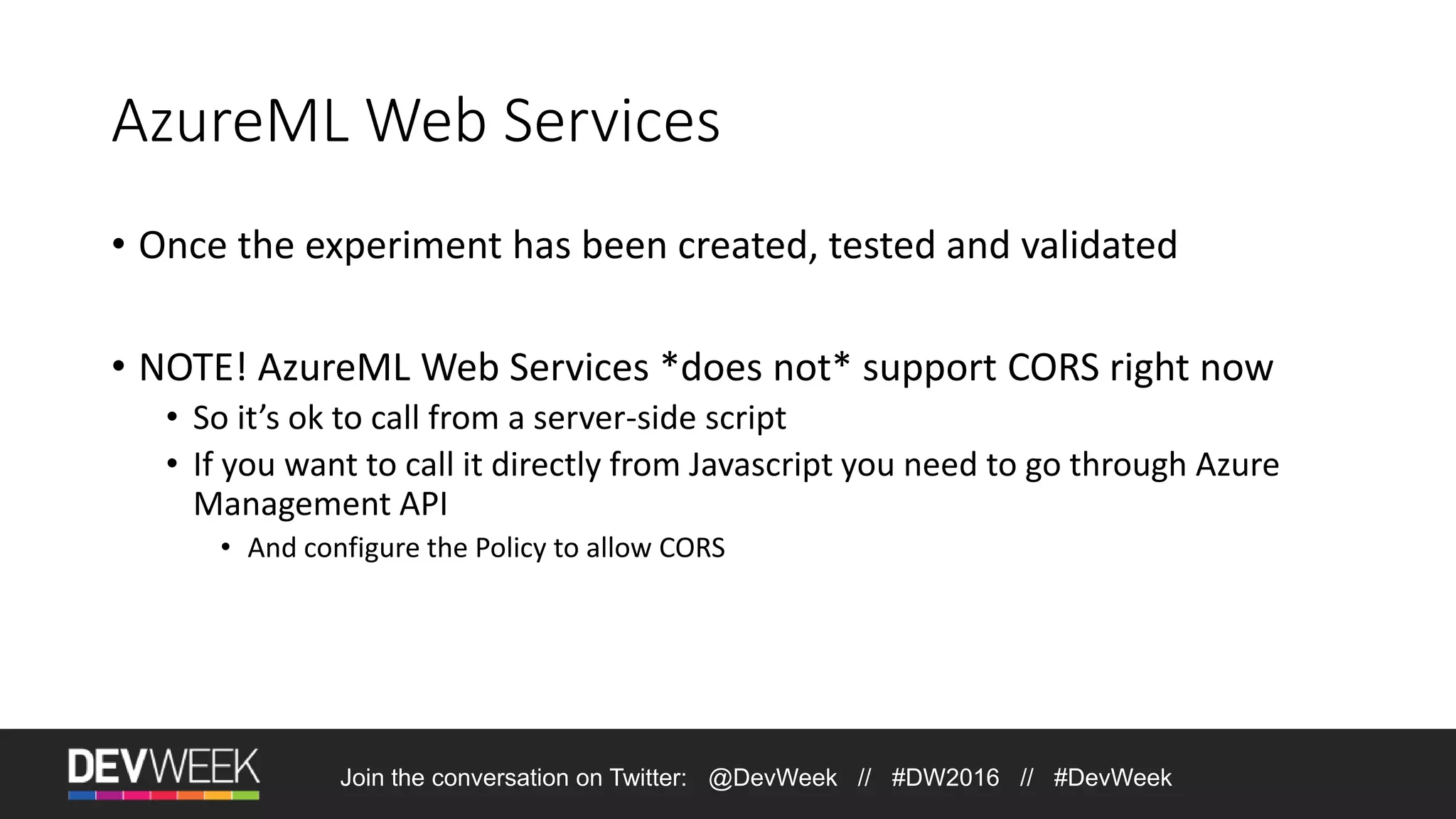 AzureML Web Services • Once the experiment has been created, tested and validated • NOTE! AzureML Web Services *does not* support CORS right now • So it’s ok to call from a server-side script • If you want to call it directly from Javascript you need to go through Azure Management API • And configure the Policy to allow CORS Join the conversation on Twitter: @DevWeek // #DW2016 // #DevWeek 