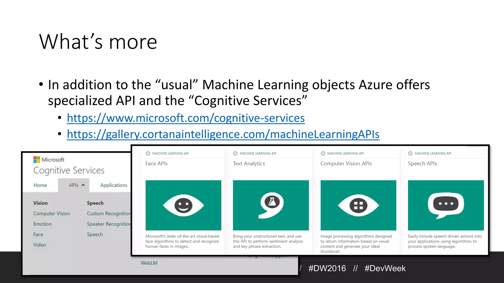 What’s more • In addition to the “usual” Machine Learning objects Azure offers specialized API and the “Cognitive Services” • https://www.microsoft.com/cognitive-services • https://gallery.cortanaintelligence.com/machineLearningAPIs Join the conversation on Twitter: @DevWeek // #DW2016 // #DevWeek 