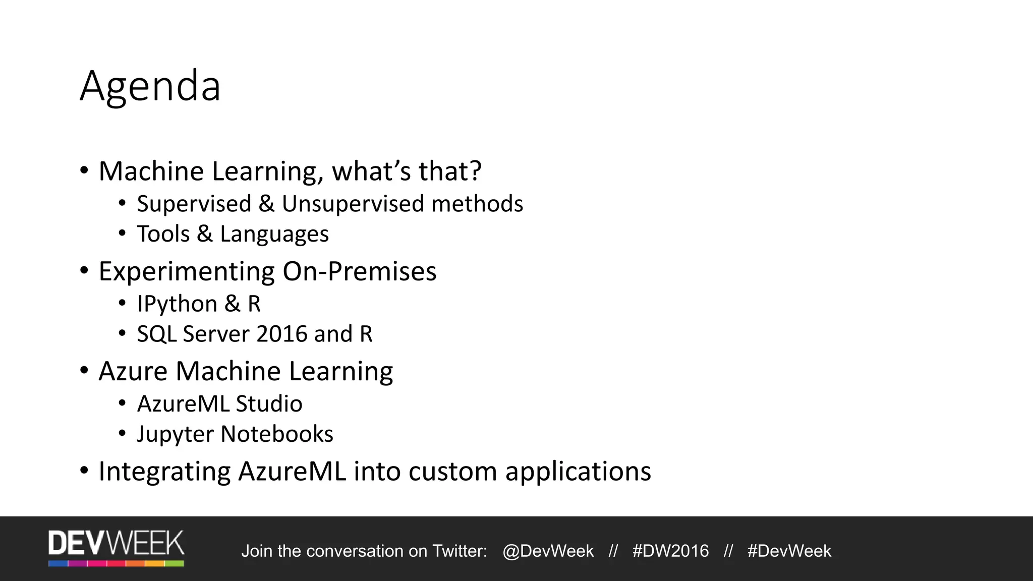Join the conversation on Twitter: @DevWeek // #DW2016 // #DevWeek Agenda • Machine Learning, what’s that? • Supervised & Unsupervised methods • Tools & Languages • Experimenting On-Premises • IPython & R • SQL Server 2016 and R • Azure Machine Learning • AzureML Studio • Jupyter Notebooks • Integrating AzureML into custom applications 