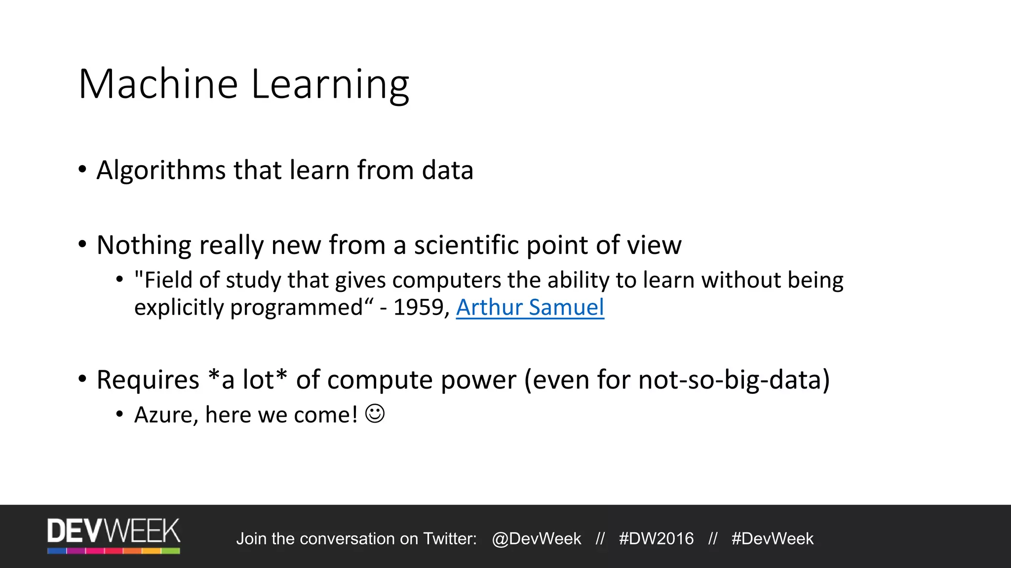 Machine Learning • Algorithms that learn from data • Nothing really new from a scientific point of view • "Field of study that gives computers the ability to learn without being explicitly programmed“ - 1959, Arthur Samuel • Requires *a lot* of compute power (even for not-so-big-data) • Azure, here we come!  Join the conversation on Twitter: @DevWeek // #DW2016 // #DevWeek 
