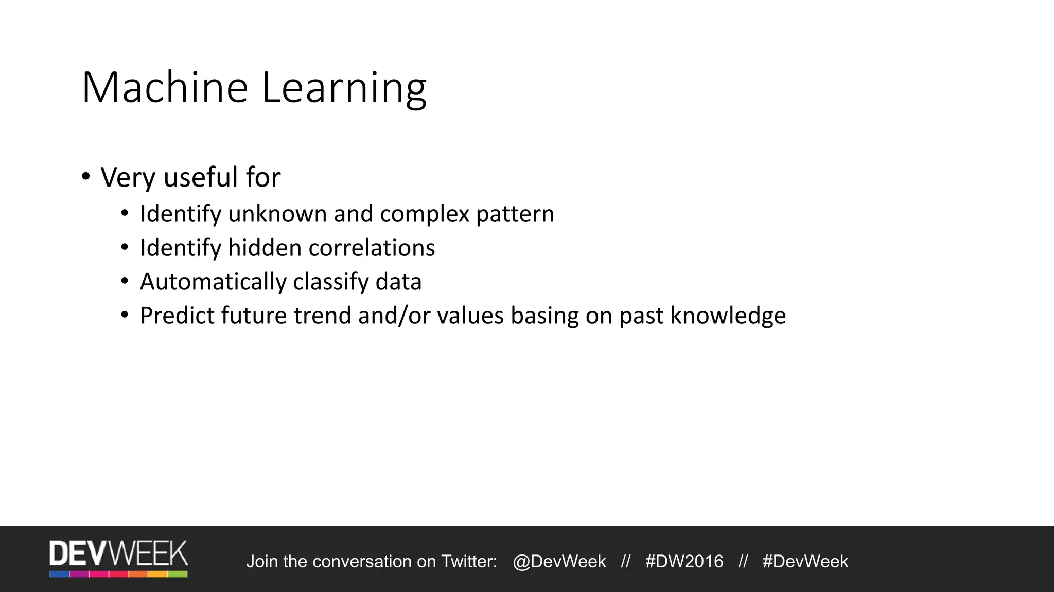 Machine Learning • Very useful for • Identify unknown and complex pattern • Identify hidden correlations • Automatically classify data • Predict future trend and/or values basing on past knowledge Join the conversation on Twitter: @DevWeek // #DW2016 // #DevWeek 