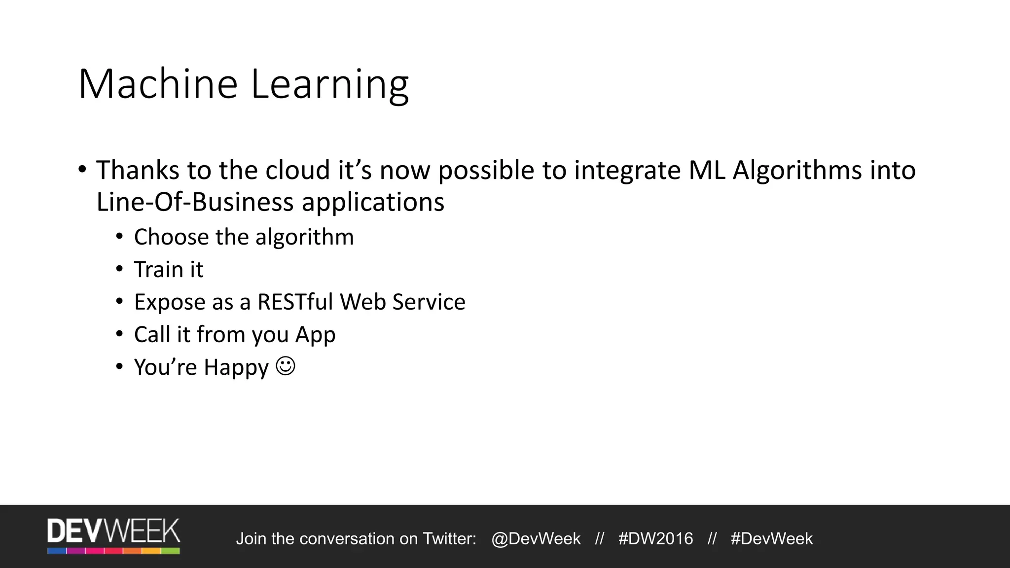 Machine Learning • Thanks to the cloud it’s now possible to integrate ML Algorithms into Line-Of-Business applications • Choose the algorithm • Train it • Expose as a RESTful Web Service • Call it from you App • You’re Happy  Join the conversation on Twitter: @DevWeek // #DW2016 // #DevWeek 