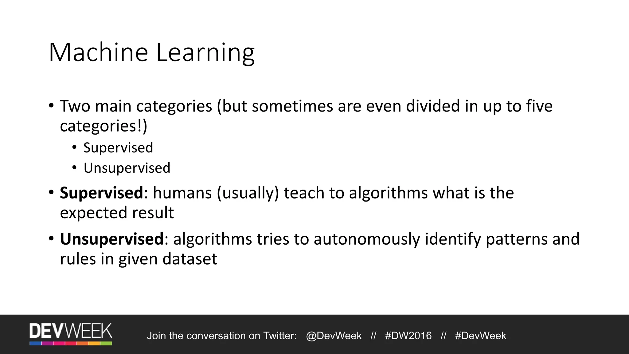 Machine Learning • Two main categories (but sometimes are even divided in up to five categories!) • Supervised • Unsupervised • Supervised: humans (usually) teach to algorithms what is the expected result • Unsupervised: algorithms tries to autonomously identify patterns and rules in given dataset Join the conversation on Twitter: @DevWeek // #DW2016 // #DevWeek 