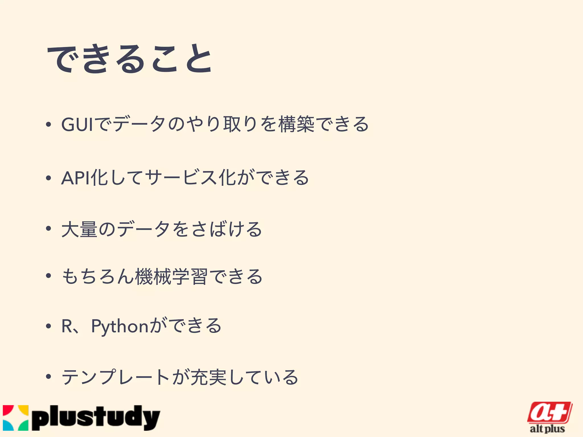 できること
• GUIでデータのやり取りを構築できる
• API化してサービス化ができる
• 大量のデータをさばける
• もちろん機械学習できる
• R、Pythonができる
• テンプレートが充実している
 