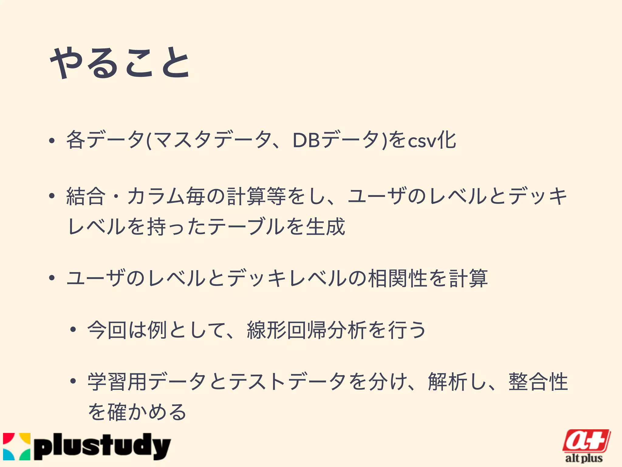 やること
• 各データ(マスタデータ、DBデータ)をcsv化
• 結合・カラム毎の計算等をし、ユーザのレベルとデッキレ
ベルを持ったテーブルを生成
• ユーザのレベルとデッキレベルの相関性を計算
• 今回は例として、線形回帰分析を行う
• 学習用データとテストデータを分け、解析し、整合性を確
かめる
 