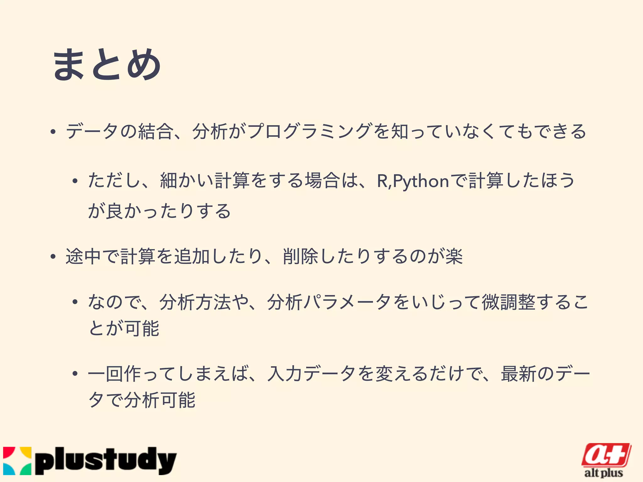 まとめ
• データの結合、分析がプログラミングを知っていなくてもできる
• ただし、細かい計算をする場合は、R,Pythonで計算したほうが良か
ったりする
• 途中で計算を追加したり、削除したりするのが楽
• なので、分析方法や、分析パラメータをいじって微調整することが可
能
• 一回作ってしまえば、入力データを変えるだけで、最新のデータで分
析可能
 