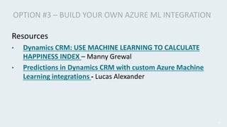 Resources
• Dynamics CRM: USE MACHINE LEARNING TO CALCULATE
HAPPINESS INDEX – Manny Grewal
• Predictions in Dynamics CRM w...