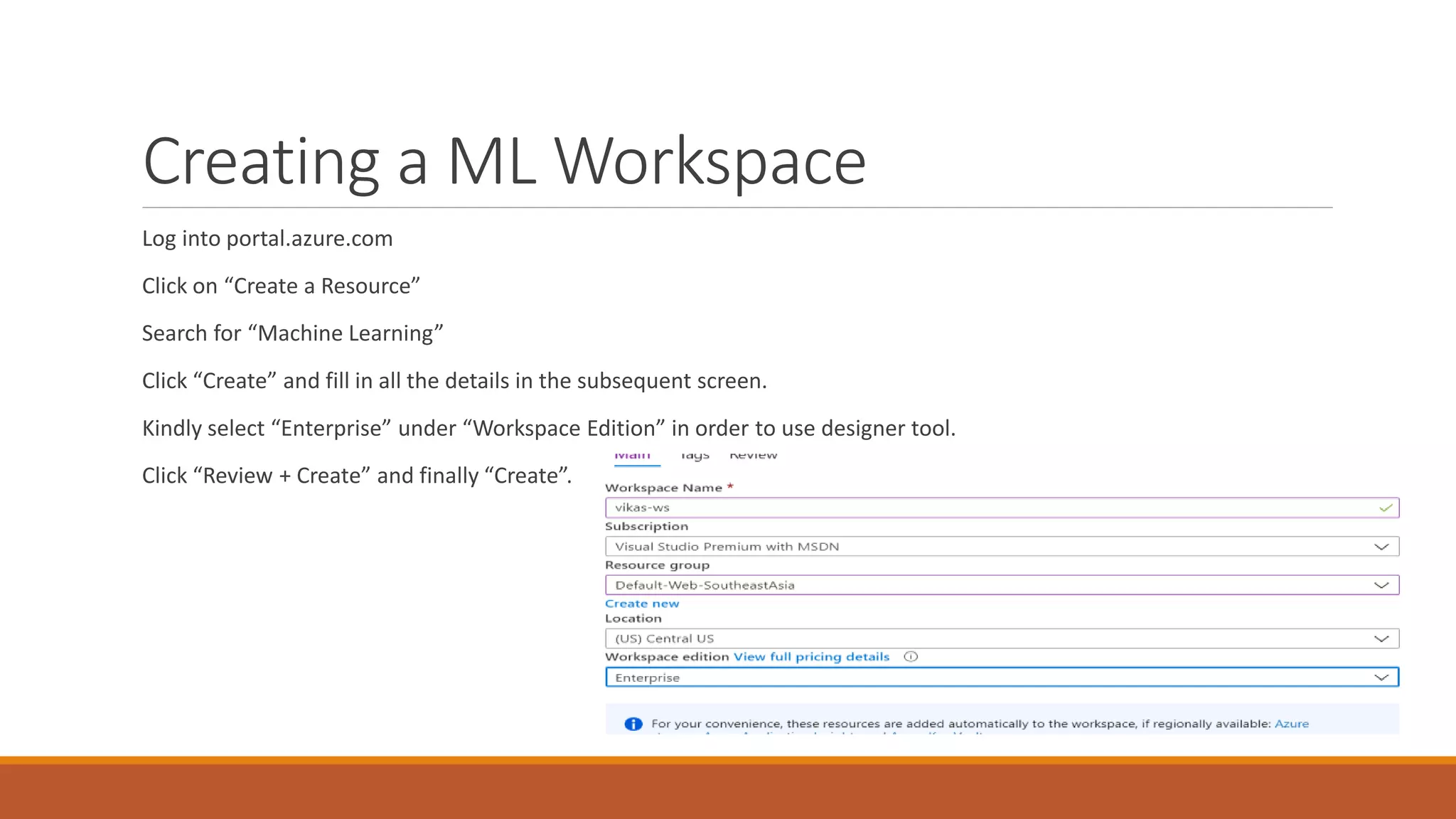 Creating a ML Workspace
Log into portal.azure.com
Click on “Create a Resource”
Search for “Machine Learning”
Click “Create” and fill in all the details in the subsequent screen.
Kindly select “Enterprise” under “Workspace Edition” in order to use designer tool.
Click “Review + Create” and finally “Create”.
 